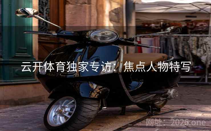 云开体育独家专访：焦点人物特写  第2张