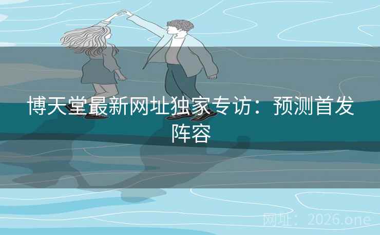 博天堂最新网址独家专访：预测首发阵容