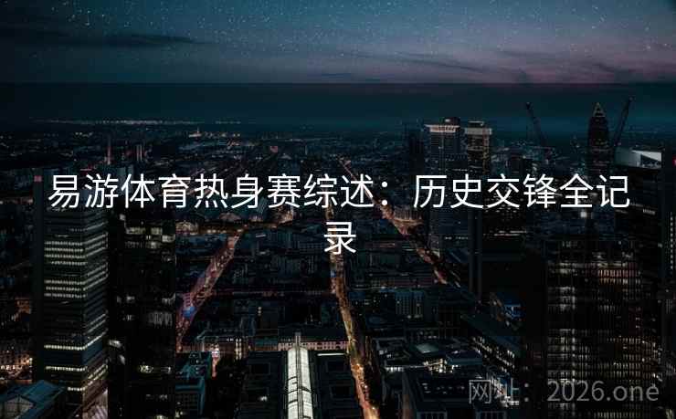 易游体育热身赛综述：历史交锋全记录